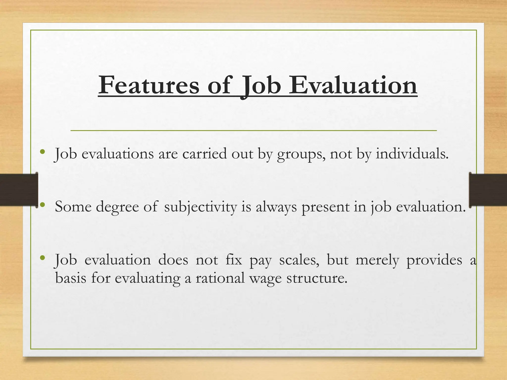 Features of Job Evaluation
• Job evaluations are carried out by groups, not by individuals.
• Some degree of subjectivity is always present in job evaluation.
• Job evaluation does not fix pay scales, but merely provides a
basis for evaluating a rational wage structure.
 