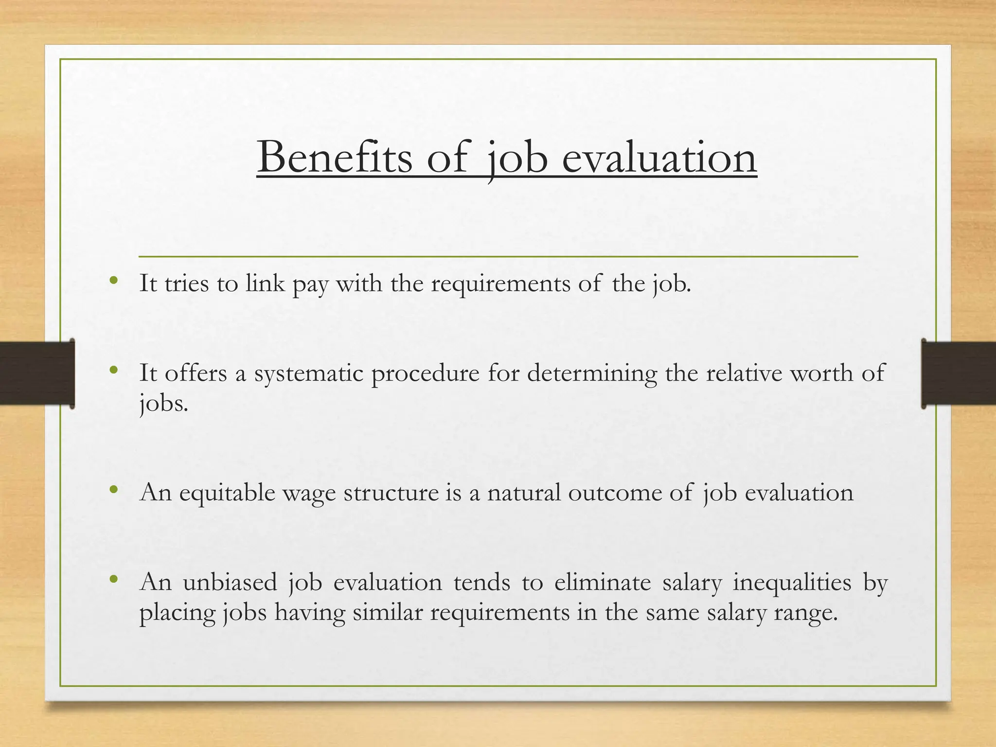 Benefits of job evaluation
• It tries to link pay with the requirements of the job.
• It offers a systematic procedure for determining the relative worth of
jobs.
• An equitable wage structure is a natural outcome of job evaluation
• An unbiased job evaluation tends to eliminate salary inequalities by
placing jobs having similar requirements in the same salary range.
 