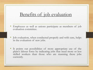 Benefits of job evaluation
• Employees as well as unions participate as members of job
evaluation committee.
• Job evaluation, when conducted properly and with care, helps
in the evaluation of new jobs.
• It points out possibilities of more appropriate use of the
plant’s labour force by indicating jobs that need more or less
skilled workers than those who are manning these jobs
currently.
 
