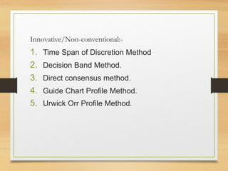 Innovative/Non-conventional:-
1. Time Span of Discretion Method
2. Decision Band Method.
3. Direct consensus method.
4. Guide Chart Profile Method.
5. Urwick Orr Profile Method.
 