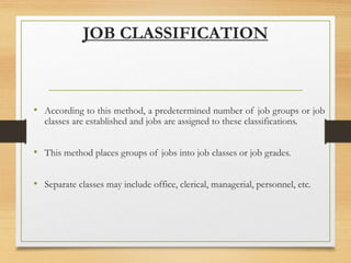 JOB CLASSIFICATION
• According to this method, a predetermined number of job groups or job
classes are established and jobs are assigned to these classifications.
• This method places groups of jobs into job classes or job grades.
• Separate classes may include office, clerical, managerial, personnel, etc.
 