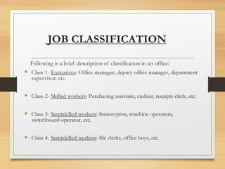 JOB CLASSIFICATION
Following is a brief description of classification in an office:
 Class 1- Executives: Office manager, deputy office manager, department
supervisor, etc.
 Class 2- Skilled workers: Purchasing assistant, cashier, receipts clerk, etc.
 Class 3- Semiskilled workers: Stenotypists, machine operators,
switchboard operator, etc.
 Class 4- Semiskilled workers: file clerks, office boys, etc.
 
