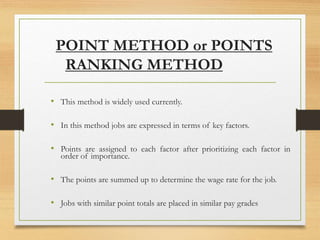 POINT METHOD or POINTS
RANKING METHOD
• This method is widely used currently.
• In this method jobs are expressed in terms of key factors.
• Points are assigned to each factor after prioritizing each factor in
order of importance.
• The points are summed up to determine the wage rate for the job.
• Jobs with similar point totals are placed in similar pay grades
 