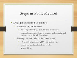 Steps in Point Method
• Create Job Evaluation Committee
• Advantages of JE Committees
• Broader job knowledge from different perspectives
• Increased participation leads to increased understanding and
commitment to the Job Evaluations.
• Selecting members to be on the JE committee
• Job incumbents, managers, HR expert, union reps
• Employees who have knowledge of jobs
• Manageable size
 