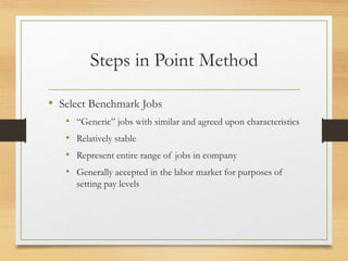 Steps in Point Method
• Select Benchmark Jobs
• “Generic” jobs with similar and agreed upon characteristics
• Relatively stable
• Represent entire range of jobs in company
• Generally accepted in the labor market for purposes of
setting pay levels
 