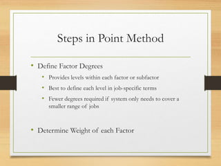 Steps in Point Method
• Define Factor Degrees
• Provides levels within each factor or subfactor
• Best to define each level in job-specific terms
• Fewer degrees required if system only needs to cover a
smaller range of jobs
• Determine Weight of each Factor
 