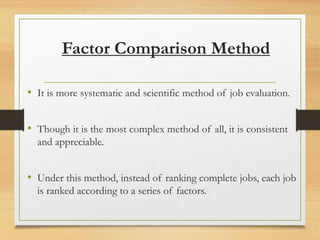 Factor Comparison Method
• It is more systematic and scientific method of job evaluation.
• Though it is the most complex method of all, it is consistent
and appreciable.
• Under this method, instead of ranking complete jobs, each job
is ranked according to a series of factors.
 