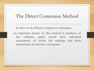 The Direct Consensus Method
It relies on the Paired Comparison techniques.
An important feature of this method is members of
the valuation panel record their individual
assessments of whole job rankings and these
assessments are fed into a computer.
 