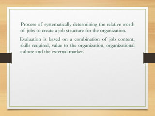 Process of systematically determining the relative worth
of jobs to create a job structure for the organization.
Evaluation is based on a combination of job content,
skills required, value to the organization, organizational
culture and the external market.
 