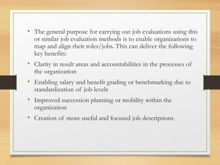 • The general purpose for carrying out job evaluations using this
or similar job evaluation methods is to enable organizations to
map and align their roles/jobs. This can deliver the following
key benefits:
• Clarity in result areas and accountabilities in the processes of
the organization
• Enabling salary and benefit grading or benchmarking due to
standardization of job levels
• Improved succession planning or mobility within the
organization
• Creation of more useful and focused job descriptions
 