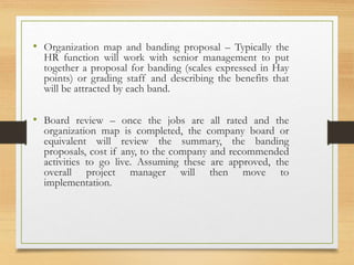 • Organization map and banding proposal – Typically the
HR function will work with senior management to put
together a proposal for banding (scales expressed in Hay
points) or grading staff and describing the benefits that
will be attracted by each band.
• Board review – once the jobs are all rated and the
organization map is completed, the company board or
equivalent will review the summary, the banding
proposals, cost if any, to the company and recommended
activities to go live. Assuming these are approved, the
overall project manager will then move to
implementation.
 