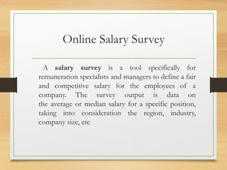 Online Salary Survey
A salary survey is a tool specifically for
remuneration specialists and managers to define a fair
and competitive salary for the employees of a
company. The survey output is data on
the average or median salary for a specific position,
taking into consideration the region, industry,
company size, etc
 