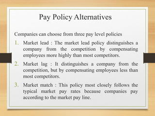 Pay Policy Alternatives
Companies can choose from three pay level policies
1. Market lead : The market lead policy distinguishes a
company from the competition by compensating
employees more highly than most competitors.
2. Market lag : It distinguishes a company from the
competition, but by compensating employees less than
most competitors.
3. Market match : This policy most closely follows the
typical market pay rates because companies pay
according to the market pay line.
 