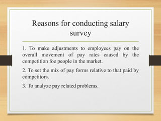 Reasons for conducting salary
survey
1. To make adjustments to employees pay on the
overall movement of pay rates caused by the
competition foe people in the market.
2. To set the mix of pay forms relative to that paid by
competitors.
3. To analyze pay related problems.
 