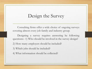 Design the Survey
Consulting firms offer a wide choice of ongoing surveys
covering almost every job family and industry group.
Designing a survey requires answering he following
questions:- 1) Who should be involved in the survey design?
2) How many employers should be included?
3) Which jobs should be included?
4) What information should be collected?
 