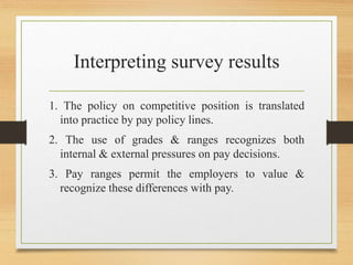 Interpreting survey results
1. The policy on competitive position is translated
into practice by pay policy lines.
2. The use of grades & ranges recognizes both
internal & external pressures on pay decisions.
3. Pay ranges permit the employers to value &
recognize these differences with pay.
 