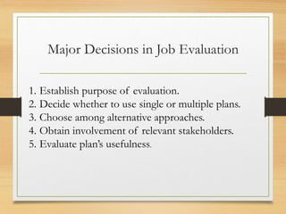 Major Decisions in Job Evaluation
1. Establish purpose of evaluation.
2. Decide whether to use single or multiple plans.
3. Choose among alternative approaches.
4. Obtain involvement of relevant stakeholders.
5. Evaluate plan’s usefulness.
 