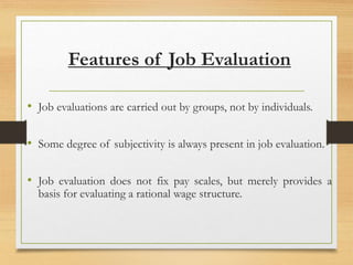 Features of Job Evaluation
• Job evaluations are carried out by groups, not by individuals.
• Some degree of subjectivity is always present in job evaluation.
• Job evaluation does not fix pay scales, but merely provides a
basis for evaluating a rational wage structure.
 