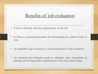 Benefits of job evaluation
• It tries to link pay with the requirements of the job.
• It offers a systematic procedure for determining the relative worth of
jobs.
• An equitable wage structure is a natural outcome of job evaluation
• An unbiased job evaluation tends to eliminate salary inequalities by
placing jobs having similar requirements in the same salary range.
 