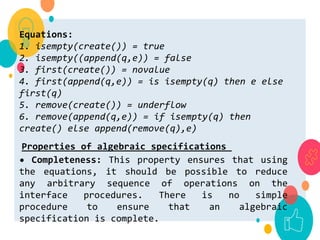 Equations:
1. isempty(create()) = true
2. isempty((append(q,e)) = false
3. first(create()) = novalue
4. first(append(q,e)) = is isempty(q) then e else
first(q)
5. remove(create()) = underflow
6. remove(append(q,e)) = if isempty(q) then
create() else append(remove(q),e)
Properties of algebraic specifications
• Completeness: This property ensures that using
the equations, it should be possible to reduce
any arbitrary sequence of operations on the
interface procedures. There is no simple
procedure to ensure that an algebraic
specification is complete.
 