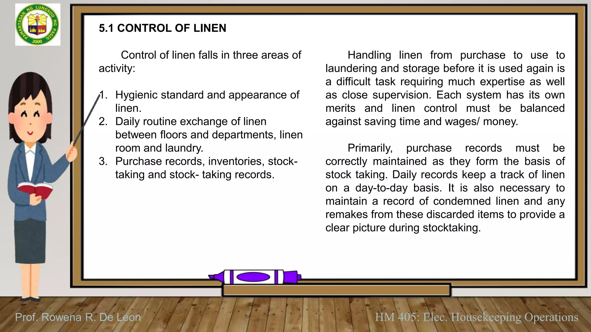 Prof. Rowena R. De Leon HM 405: Elec. Housekeeping Operations
5.1 CONTROL OF LINEN
Control of linen falls in three areas of
activity:
1. Hygienic standard and appearance of
linen.
2. Daily routine exchange of linen
between floors and departments, linen
room and laundry.
3. Purchase records, inventories, stock-
taking and stock- taking records.
Handling linen from purchase to use to
laundering and storage before it is used again is
a difficult task requiring much expertise as well
as close supervision. Each system has its own
merits and linen control must be balanced
against saving time and wages/ money.
Primarily, purchase records must be
correctly maintained as they form the basis of
stock taking. Daily records keep a track of linen
on a day-to-day basis. It is also necessary to
maintain a record of condemned linen and any
remakes from these discarded items to provide a
clear picture during stocktaking.
 