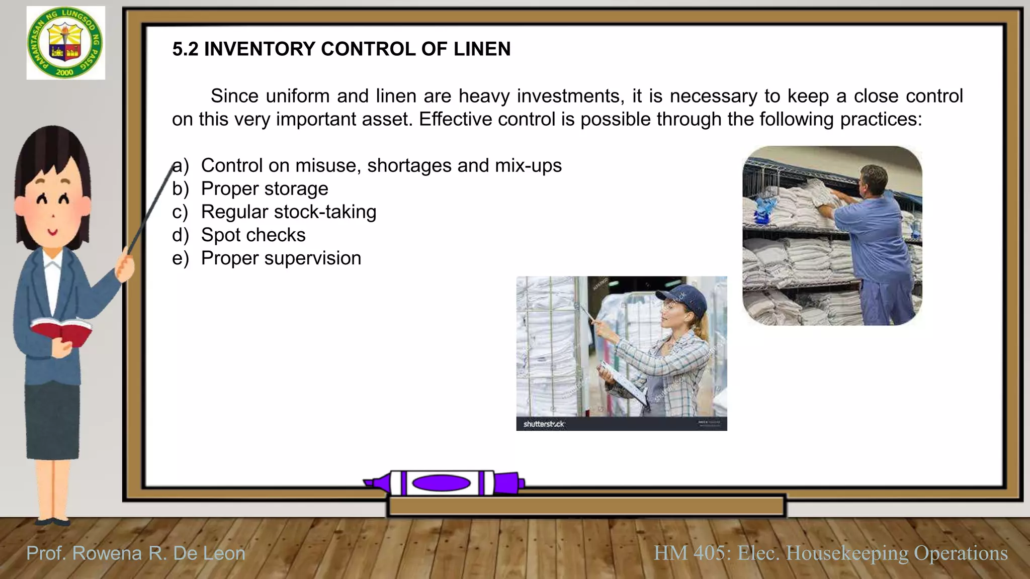 Prof. Rowena R. De Leon HM 405: Elec. Housekeeping Operations
5.2 INVENTORY CONTROL OF LINEN
Since uniform and linen are heavy investments, it is necessary to keep a close control
on this very important asset. Effective control is possible through the following practices:
a) Control on misuse, shortages and mix-ups
b) Proper storage
c) Regular stock-taking
d) Spot checks
e) Proper supervision
 