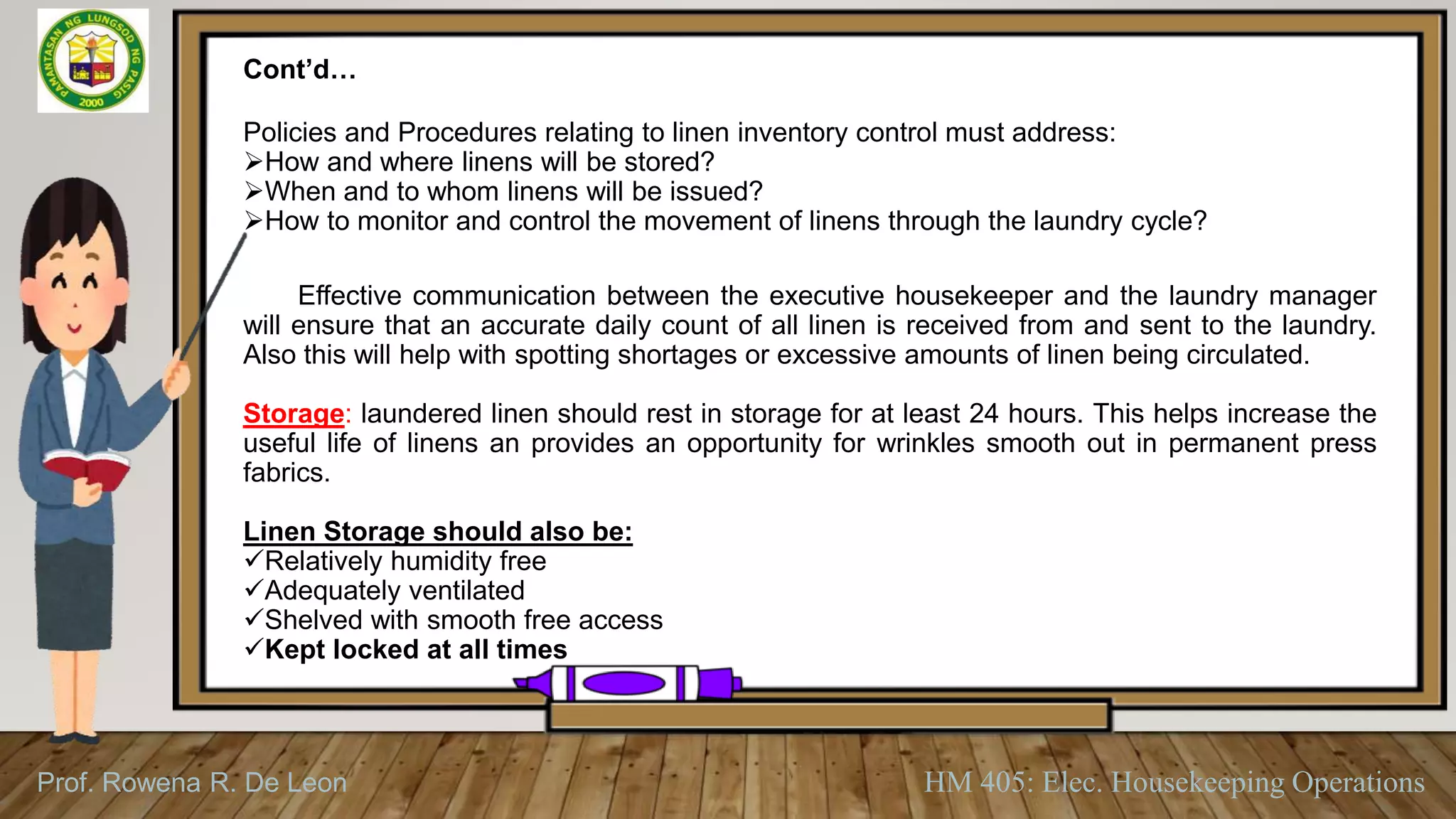 Prof. Rowena R. De Leon HM 405: Elec. Housekeeping Operations
Cont’d…
Policies and Procedures relating to linen inventory control must address:
How and where linens will be stored?
When and to whom linens will be issued?
How to monitor and control the movement of linens through the laundry cycle?
Effective communication between the executive housekeeper and the laundry manager
will ensure that an accurate daily count of all linen is received from and sent to the laundry.
Also this will help with spotting shortages or excessive amounts of linen being circulated.
Storage: laundered linen should rest in storage for at least 24 hours. This helps increase the
useful life of linens an provides an opportunity for wrinkles smooth out in permanent press
fabrics.
Linen Storage should also be:
Relatively humidity free
Adequately ventilated
Shelved with smooth free access
Kept locked at all times
 