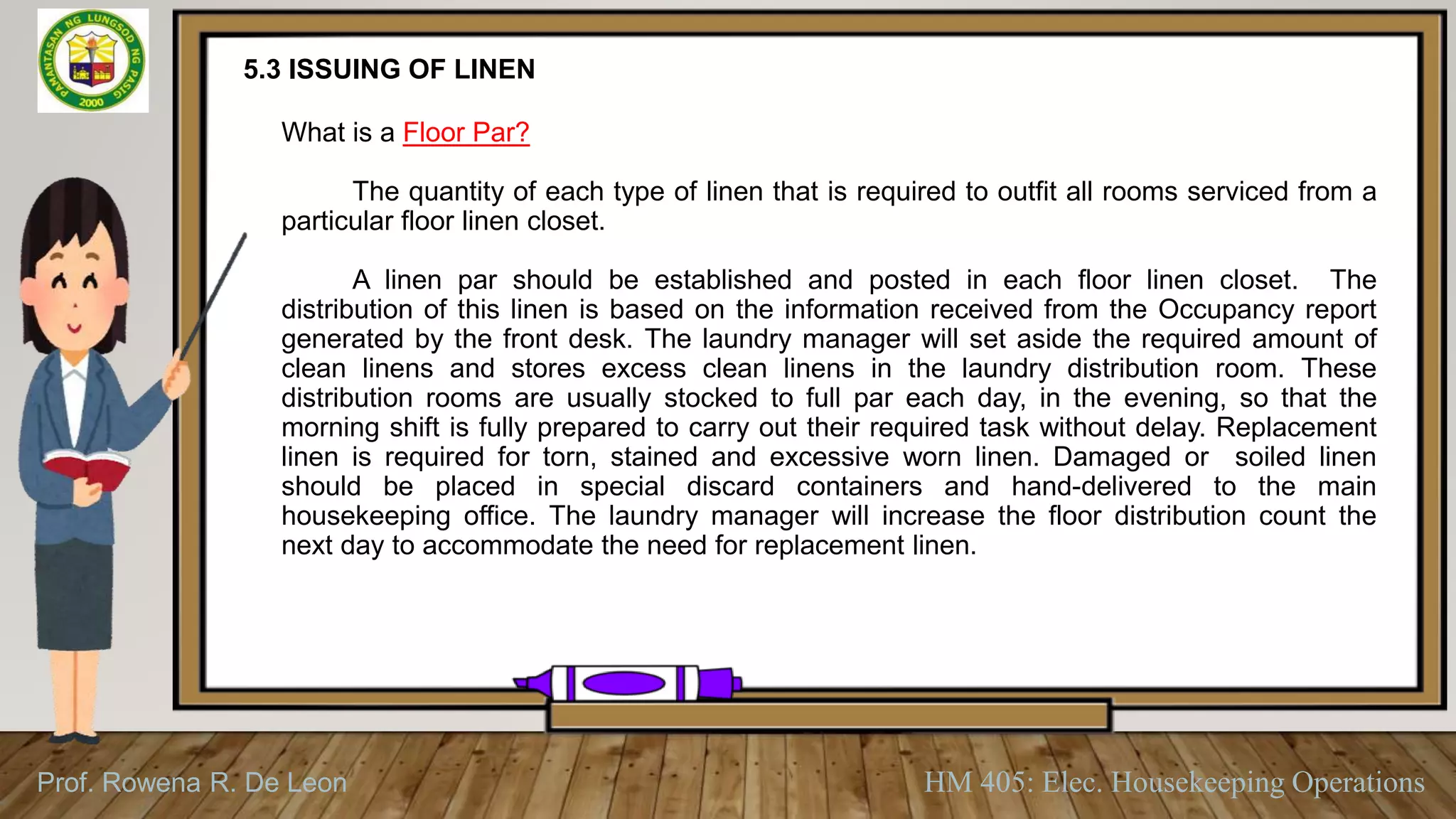Prof. Rowena R. De Leon HM 405: Elec. Housekeeping Operations
5.3 ISSUING OF LINEN
What is a Floor Par?
The quantity of each type of linen that is required to outfit all rooms serviced from a
particular floor linen closet.
A linen par should be established and posted in each floor linen closet. The
distribution of this linen is based on the information received from the Occupancy report
generated by the front desk. The laundry manager will set aside the required amount of
clean linens and stores excess clean linens in the laundry distribution room. These
distribution rooms are usually stocked to full par each day, in the evening, so that the
morning shift is fully prepared to carry out their required task without delay. Replacement
linen is required for torn, stained and excessive worn linen. Damaged or soiled linen
should be placed in special discard containers and hand-delivered to the main
housekeeping office. The laundry manager will increase the floor distribution count the
next day to accommodate the need for replacement linen.
 