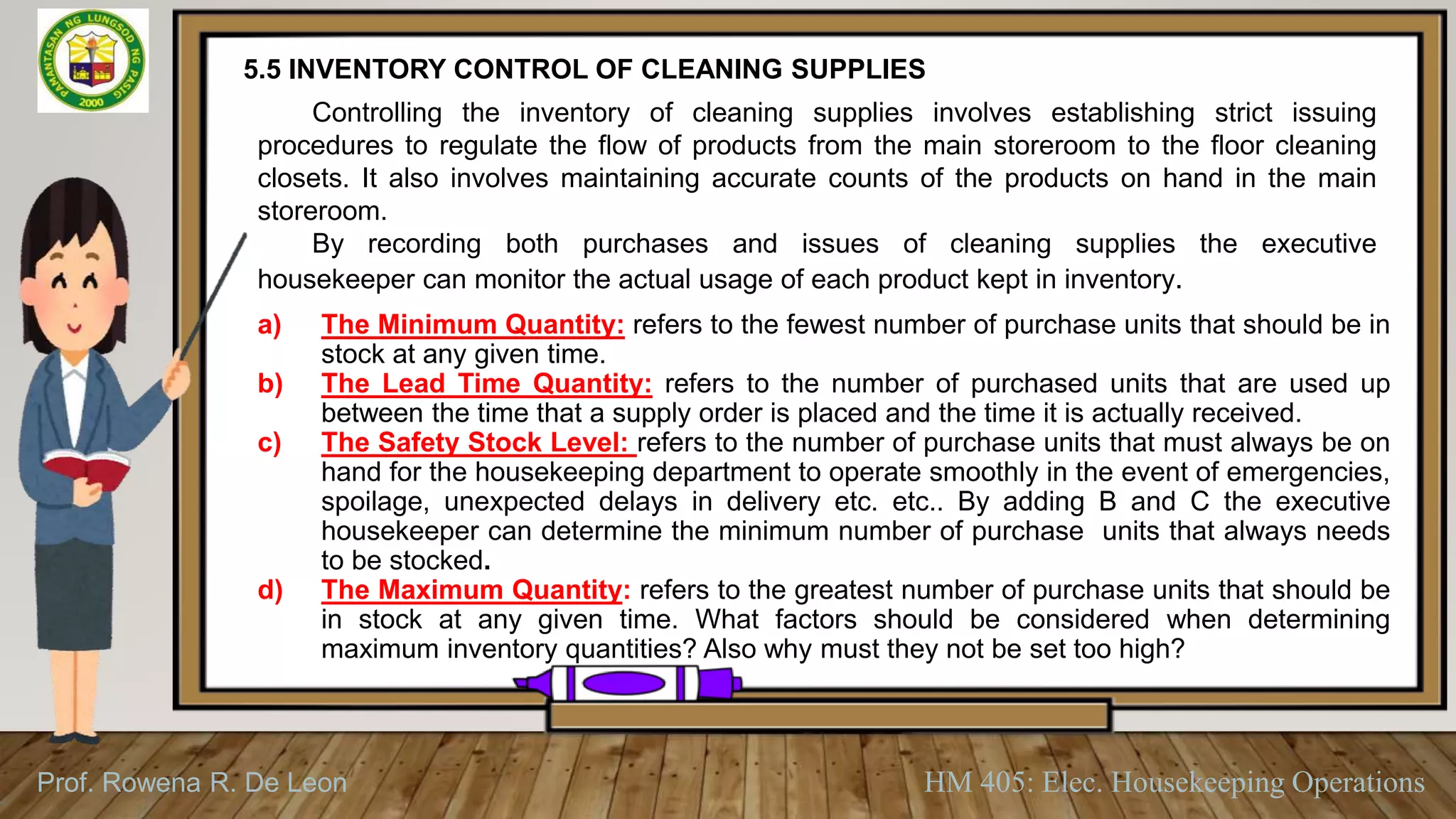 Prof. Rowena R. De Leon HM 405: Elec. Housekeeping Operations
5.5 INVENTORY CONTROL OF CLEANING SUPPLIES
Controlling the inventory of cleaning supplies involves establishing strict issuing
procedures to regulate the flow of products from the main storeroom to the floor cleaning
closets. It also involves maintaining accurate counts of the products on hand in the main
storeroom.
By recording both purchases and issues of cleaning supplies the executive
housekeeper can monitor the actual usage of each product kept in inventory.
a) The Minimum Quantity: refers to the fewest number of purchase units that should be in
stock at any given time.
b) The Lead Time Quantity: refers to the number of purchased units that are used up
between the time that a supply order is placed and the time it is actually received.
c) The Safety Stock Level: refers to the number of purchase units that must always be on
hand for the housekeeping department to operate smoothly in the event of emergencies,
spoilage, unexpected delays in delivery etc. etc.. By adding B and C the executive
housekeeper can determine the minimum number of purchase units that always needs
to be stocked.
d) The Maximum Quantity: refers to the greatest number of purchase units that should be
in stock at any given time. What factors should be considered when determining
maximum inventory quantities? Also why must they not be set too high?
 