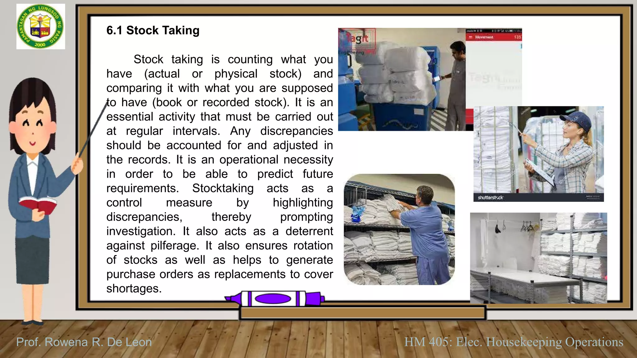 Prof. Rowena R. De Leon HM 405: Elec. Housekeeping Operations
6.1 Stock Taking
Stock taking is counting what you
have (actual or physical stock) and
comparing it with what you are supposed
to have (book or recorded stock). It is an
essential activity that must be carried out
at regular intervals. Any discrepancies
should be accounted for and adjusted in
the records. It is an operational necessity
in order to be able to predict future
requirements. Stocktaking acts as a
control measure by highlighting
discrepancies, thereby prompting
investigation. It also acts as a deterrent
against pilferage. It also ensures rotation
of stocks as well as helps to generate
purchase orders as replacements to cover
shortages.
 