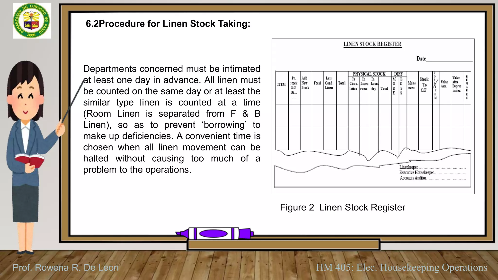 Prof. Rowena R. De Leon HM 405: Elec. Housekeeping Operations
6.2Procedure for Linen Stock Taking:
Departments concerned must be intimated
at least one day in advance. All linen must
be counted on the same day or at least the
similar type linen is counted at a time
(Room Linen is separated from F & B
Linen), so as to prevent ‘borrowing’ to
make up deficiencies. A convenient time is
chosen when all linen movement can be
halted without causing too much of a
problem to the operations.
Figure 2 Linen Stock Register
 