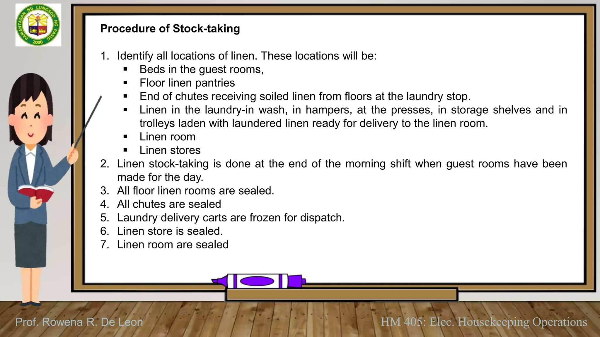 Prof. Rowena R. De Leon HM 405: Elec. Housekeeping Operations
Procedure of Stock-taking
1. Identify all locations of linen. These locations will be:
 Beds in the guest rooms,
 Floor linen pantries
 End of chutes receiving soiled linen from floors at the laundry stop.
 Linen in the laundry-in wash, in hampers, at the presses, in storage shelves and in
trolleys laden with laundered linen ready for delivery to the linen room.
 Linen room
 Linen stores
2. Linen stock-taking is done at the end of the morning shift when guest rooms have been
made for the day.
3. All floor linen rooms are sealed.
4. All chutes are sealed
5. Laundry delivery carts are frozen for dispatch.
6. Linen store is sealed.
7. Linen room are sealed
 