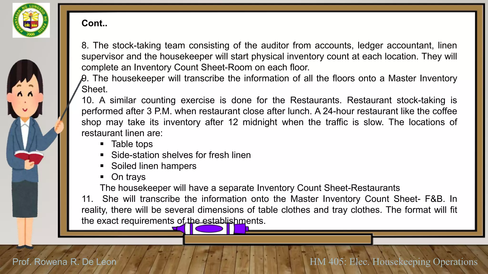Prof. Rowena R. De Leon HM 405: Elec. Housekeeping Operations
Cont..
8. The stock-taking team consisting of the auditor from accounts, ledger accountant, linen
supervisor and the housekeeper will start physical inventory count at each location. They will
complete an Inventory Count Sheet-Room on each floor.
9. The housekeeper will transcribe the information of all the floors onto a Master Inventory
Sheet.
10. A similar counting exercise is done for the Restaurants. Restaurant stock-taking is
performed after 3 P.M. when restaurant close after lunch. A 24-hour restaurant like the coffee
shop may take its inventory after 12 midnight when the traffic is slow. The locations of
restaurant linen are:
 Table tops
 Side-station shelves for fresh linen
 Soiled linen hampers
 On trays
The housekeeper will have a separate Inventory Count Sheet-Restaurants
11. She will transcribe the information onto the Master Inventory Count Sheet- F&B. In
reality, there will be several dimensions of table clothes and tray clothes. The format will fit
the exact requirements of the establishments.
 