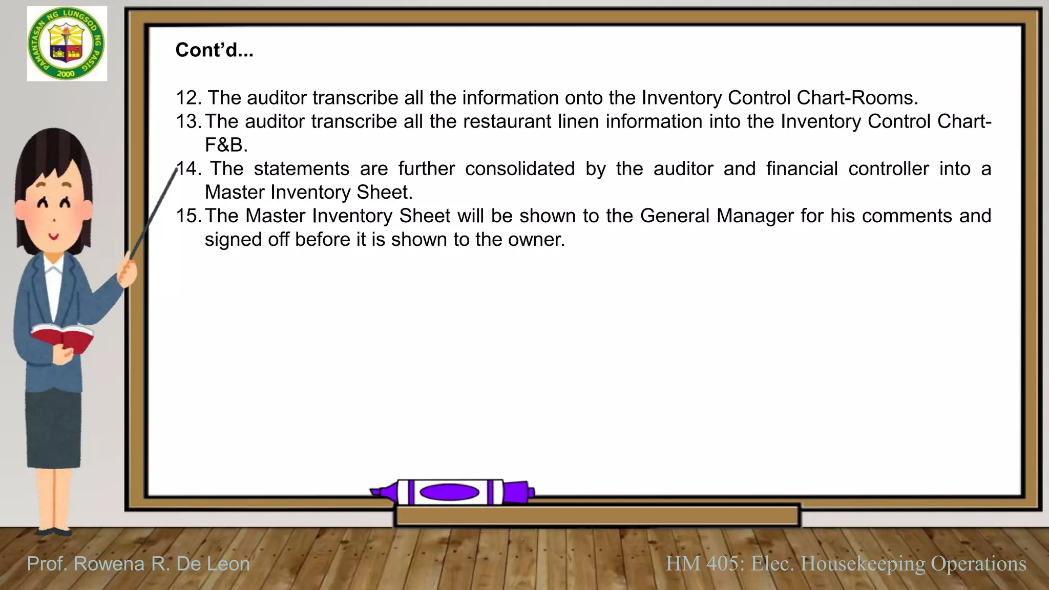 Prof. Rowena R. De Leon HM 405: Elec. Housekeeping Operations
Cont’d...
12. The auditor transcribe all the information onto the Inventory Control Chart-Rooms.
13.The auditor transcribe all the restaurant linen information into the Inventory Control Chart-
F&B.
14. The statements are further consolidated by the auditor and financial controller into a
Master Inventory Sheet.
15.The Master Inventory Sheet will be shown to the General Manager for his comments and
signed off before it is shown to the owner.
 