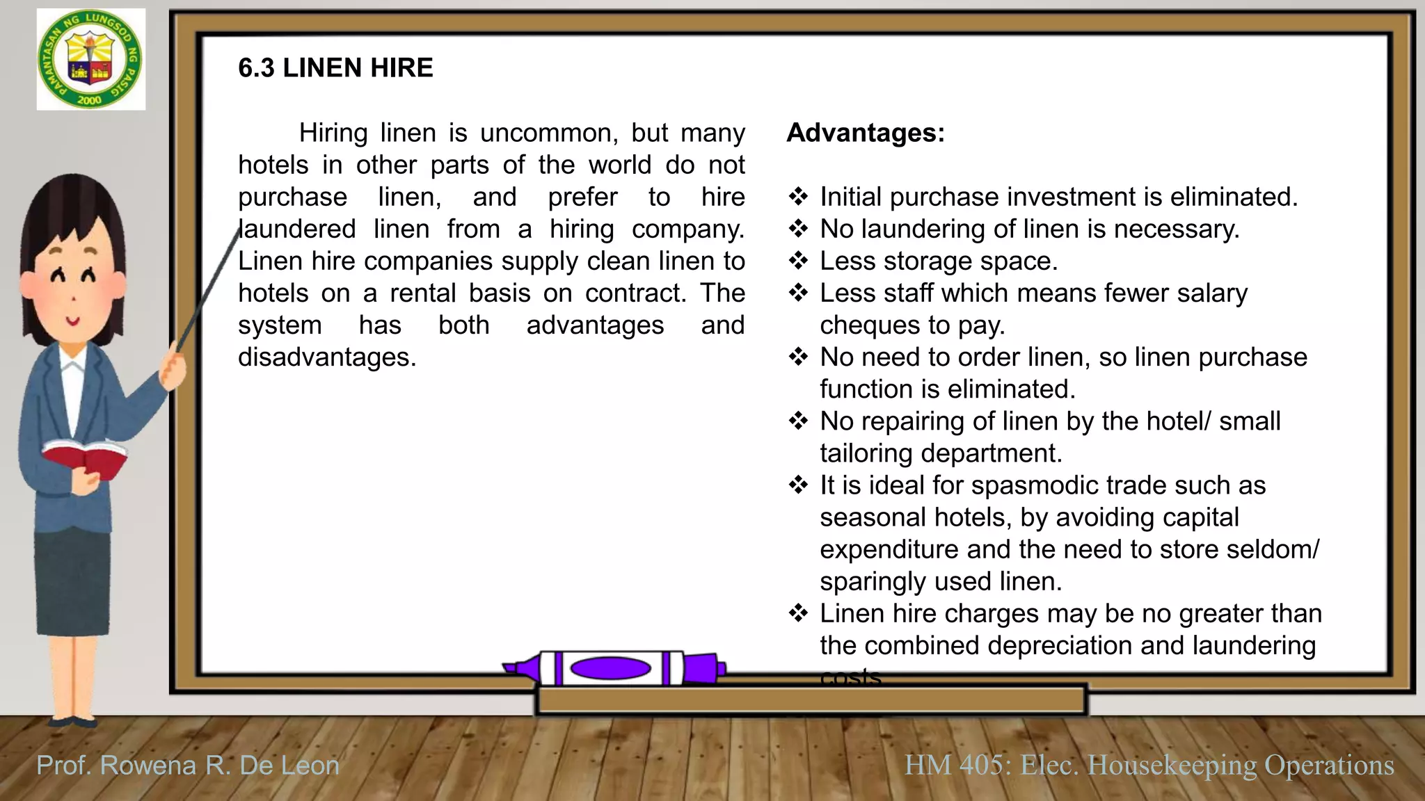 Prof. Rowena R. De Leon HM 405: Elec. Housekeeping Operations
6.3 LINEN HIRE
Hiring linen is uncommon, but many
hotels in other parts of the world do not
purchase linen, and prefer to hire
laundered linen from a hiring company.
Linen hire companies supply clean linen to
hotels on a rental basis on contract. The
system has both advantages and
disadvantages.
Advantages:
 Initial purchase investment is eliminated.
 No laundering of linen is necessary.
 Less storage space.
 Less staff which means fewer salary
cheques to pay.
 No need to order linen, so linen purchase
function is eliminated.
 No repairing of linen by the hotel/ small
tailoring department.
 It is ideal for spasmodic trade such as
seasonal hotels, by avoiding capital
expenditure and the need to store seldom/
sparingly used linen.
 Linen hire charges may be no greater than
the combined depreciation and laundering
costs.
 