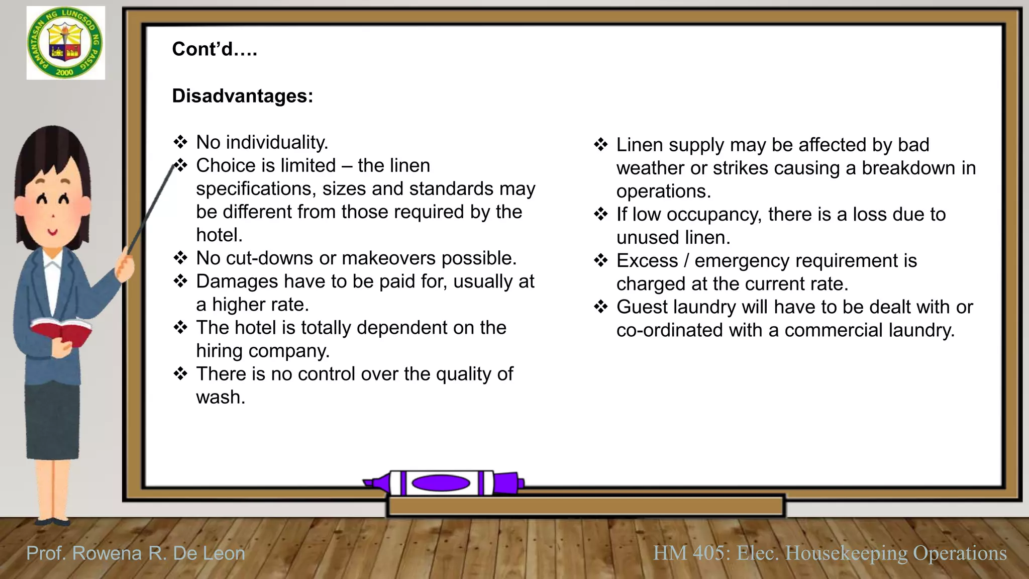 Prof. Rowena R. De Leon HM 405: Elec. Housekeeping Operations
Cont’d….
Disadvantages:
 No individuality.
 Choice is limited – the linen
specifications, sizes and standards may
be different from those required by the
hotel.
 No cut-downs or makeovers possible.
 Damages have to be paid for, usually at
a higher rate.
 The hotel is totally dependent on the
hiring company.
 There is no control over the quality of
wash.
 Linen supply may be affected by bad
weather or strikes causing a breakdown in
operations.
 If low occupancy, there is a loss due to
unused linen.
 Excess / emergency requirement is
charged at the current rate.
 Guest laundry will have to be dealt with or
co-ordinated with a commercial laundry.
 