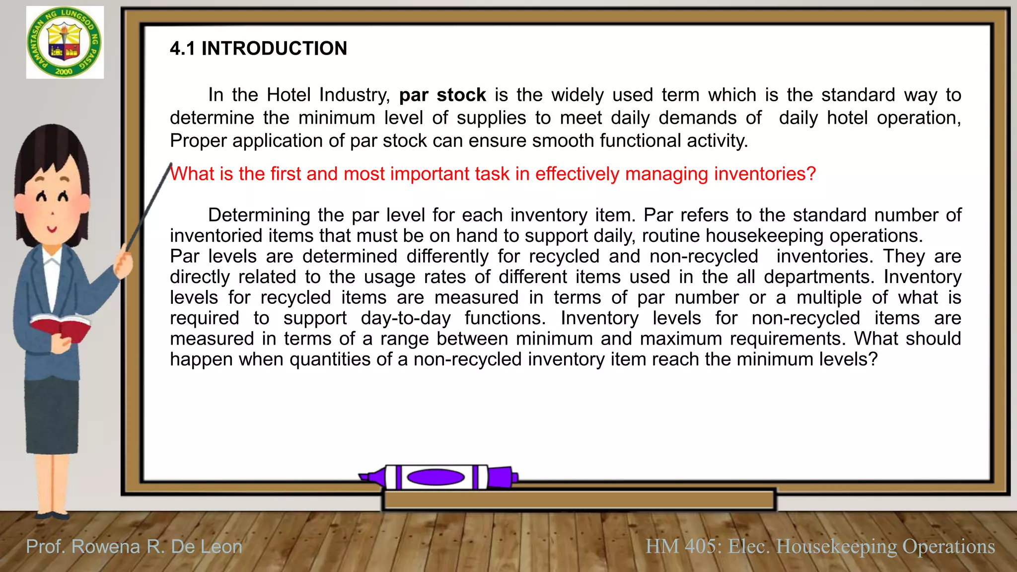 Prof. Rowena R. De Leon HM 405: Elec. Housekeeping Operations
4.1 INTRODUCTION
In the Hotel Industry, par stock is the widely used term which is the standard way to
determine the minimum level of supplies to meet daily demands of daily hotel operation,
Proper application of par stock can ensure smooth functional activity.
What is the first and most important task in effectively managing inventories?
Determining the par level for each inventory item. Par refers to the standard number of
inventoried items that must be on hand to support daily, routine housekeeping operations.
Par levels are determined differently for recycled and non-recycled inventories. They are
directly related to the usage rates of different items used in the all departments. Inventory
levels for recycled items are measured in terms of par number or a multiple of what is
required to support day-to-day functions. Inventory levels for non-recycled items are
measured in terms of a range between minimum and maximum requirements. What should
happen when quantities of a non-recycled inventory item reach the minimum levels?
 