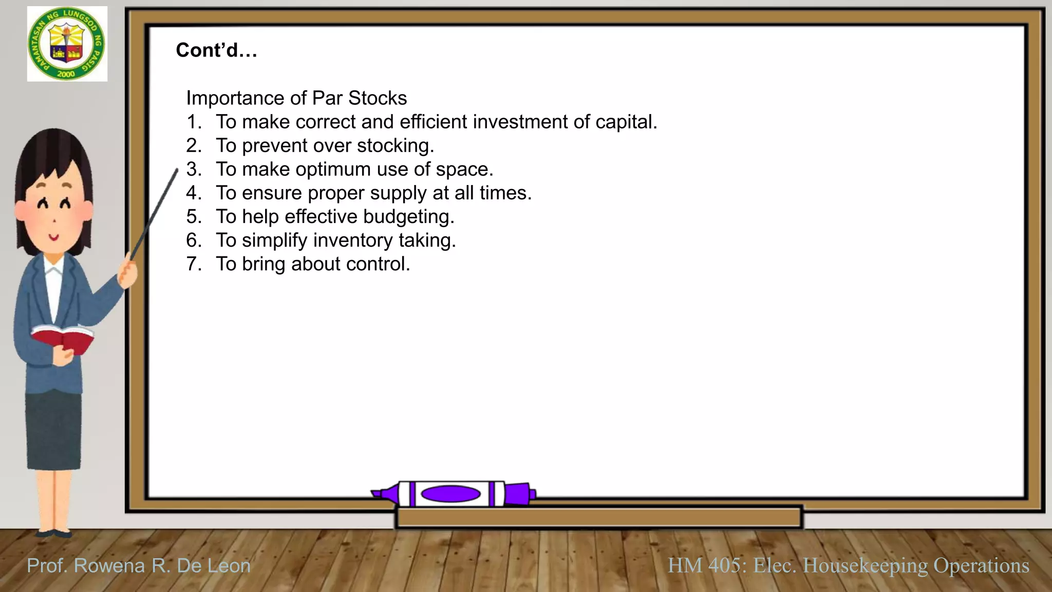 Prof. Rowena R. De Leon HM 405: Elec. Housekeeping Operations
Cont’d…
Importance of Par Stocks
1. To make correct and efficient investment of capital.
2. To prevent over stocking.
3. To make optimum use of space.
4. To ensure proper supply at all times.
5. To help effective budgeting.
6. To simplify inventory taking.
7. To bring about control.
 