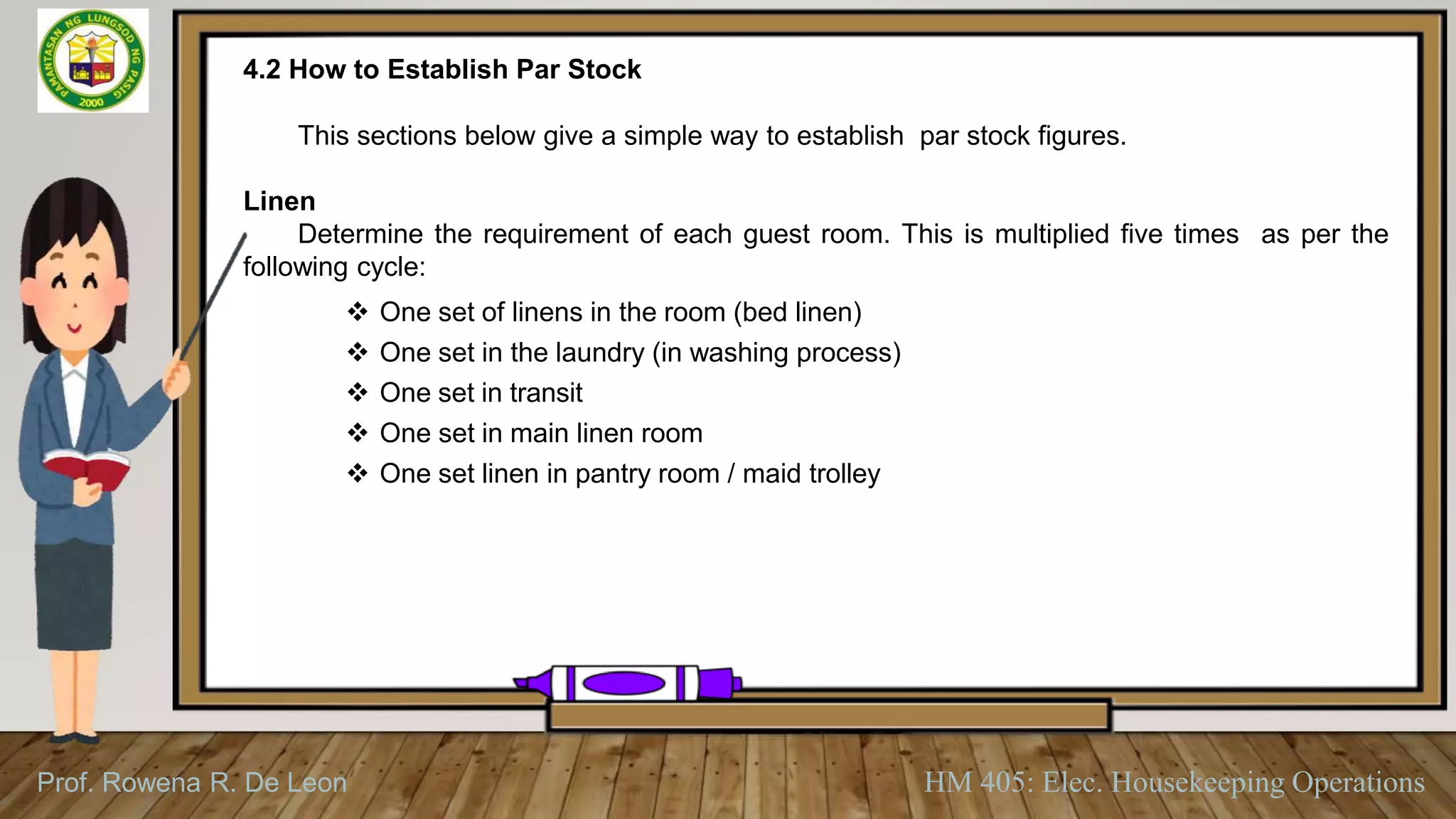 Prof. Rowena R. De Leon HM 405: Elec. Housekeeping Operations
4.2 How to Establish Par Stock
This sections below give a simple way to establish par stock figures.
Linen
Determine the requirement of each guest room. This is multiplied five times as per the
following cycle:
 One set of linens in the room (bed linen)
 One set in the laundry (in washing process)
 One set in transit
 One set in main linen room
 One set linen in pantry room / maid trolley
 