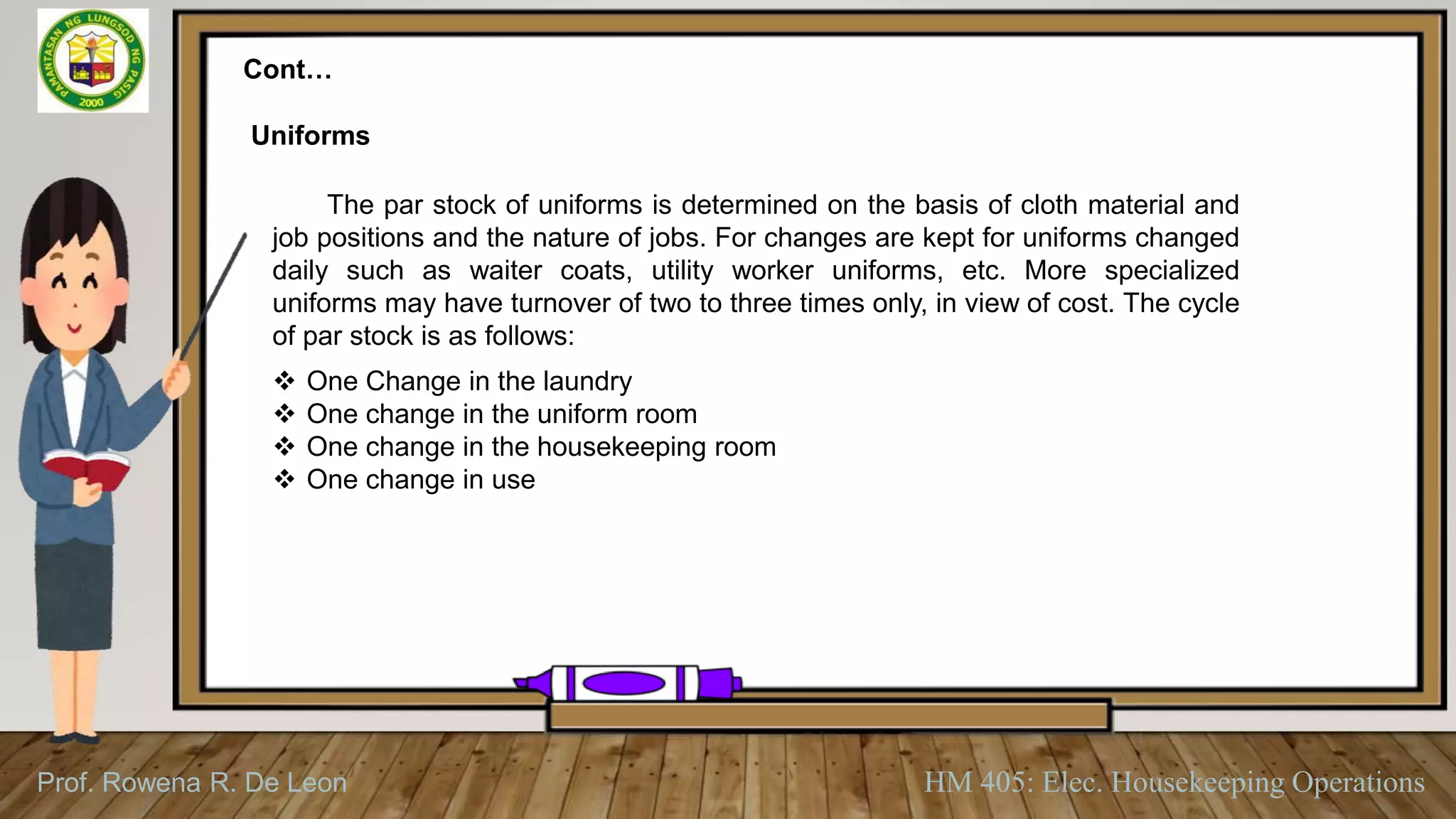 Prof. Rowena R. De Leon HM 405: Elec. Housekeeping Operations
Cont…
Uniforms
The par stock of uniforms is determined on the basis of cloth material and
job positions and the nature of jobs. For changes are kept for uniforms changed
daily such as waiter coats, utility worker uniforms, etc. More specialized
uniforms may have turnover of two to three times only, in view of cost. The cycle
of par stock is as follows:
 One Change in the laundry
 One change in the uniform room
 One change in the housekeeping room
 One change in use
 