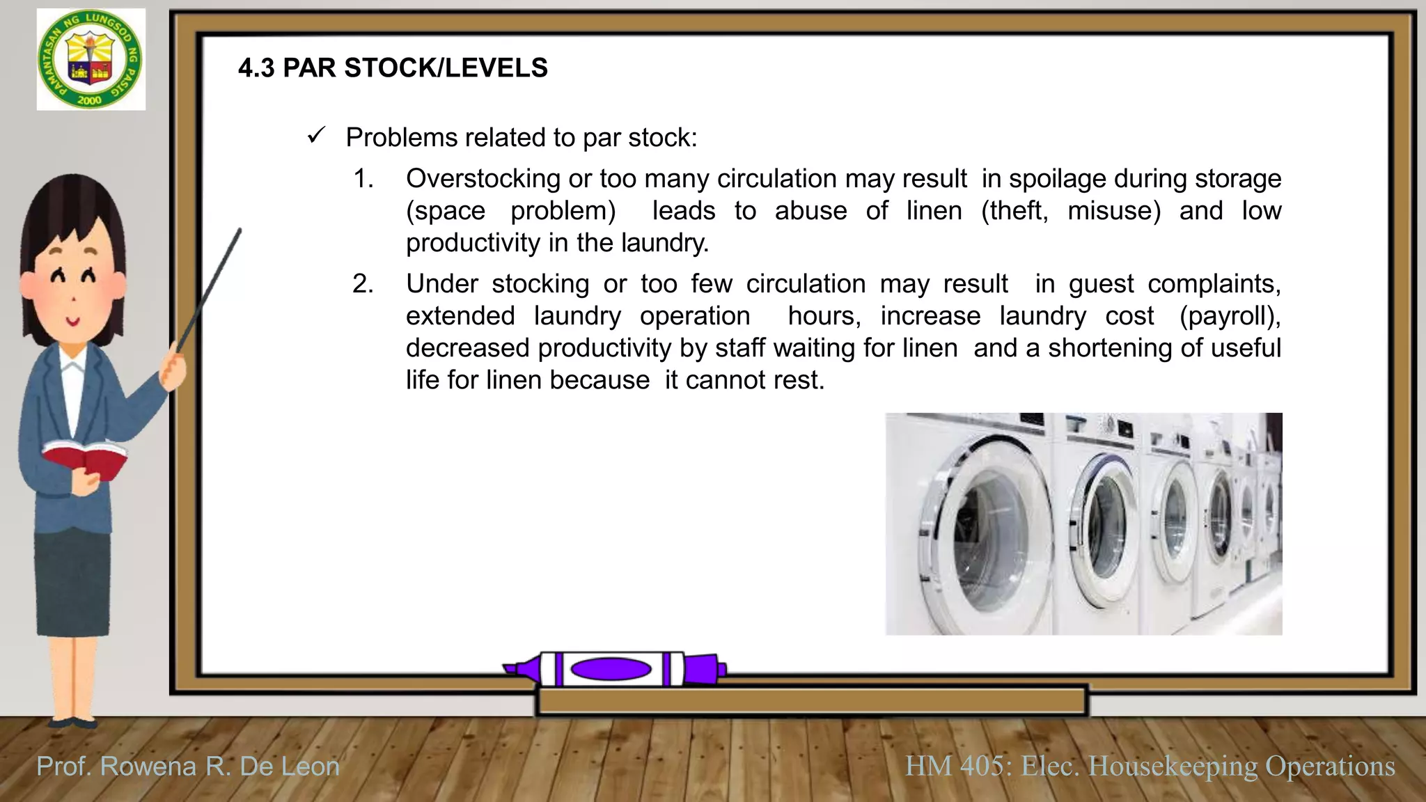 Prof. Rowena R. De Leon HM 405: Elec. Housekeeping Operations
4.3 PAR STOCK/LEVELS
 Problems related to par stock:
1. Overstocking or too many circulation may result in spoilage during storage
(space problem) leads to abuse of linen (theft, misuse) and low
productivity in the laundry.
2. Under stocking or too few circulation may result in guest complaints,
extended laundry operation hours, increase laundry cost (payroll),
decreased productivity by staff waiting for linen and a shortening of useful
life for linen because it cannot rest.
 