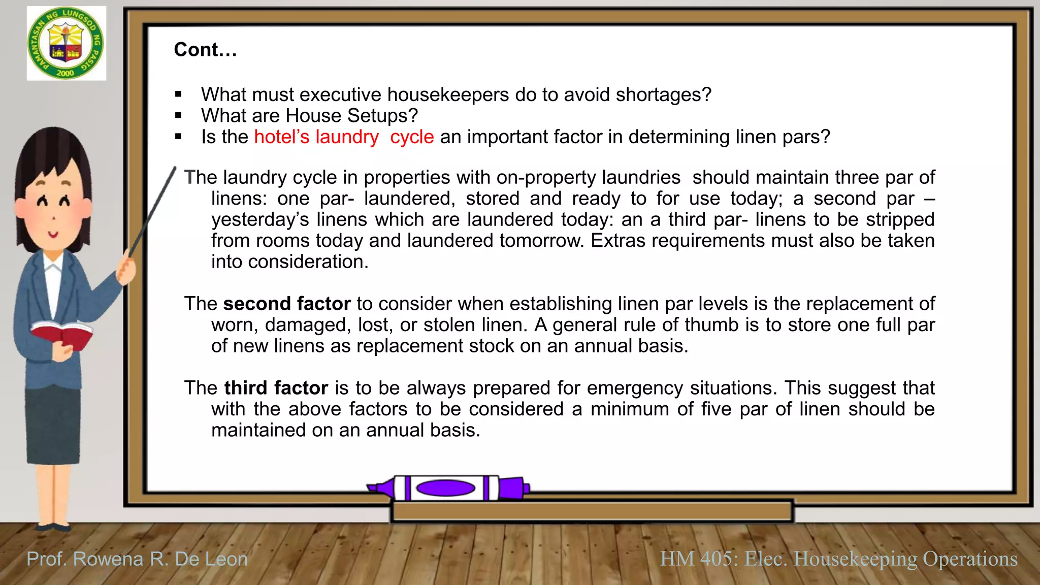 Prof. Rowena R. De Leon HM 405: Elec. Housekeeping Operations
Cont…
 What must executive housekeepers do to avoid shortages?
 What are House Setups?
 Is the hotel’s laundry cycle an important factor in determining linen pars?
The laundry cycle in properties with on-property laundries should maintain three par of
linens: one par- laundered, stored and ready to for use today; a second par –
yesterday’s linens which are laundered today: an a third par- linens to be stripped
from rooms today and laundered tomorrow. Extras requirements must also be taken
into consideration.
The second factor to consider when establishing linen par levels is the replacement of
worn, damaged, lost, or stolen linen. A general rule of thumb is to store one full par
of new linens as replacement stock on an annual basis.
The third factor is to be always prepared for emergency situations. This suggest that
with the above factors to be considered a minimum of five par of linen should be
maintained on an annual basis.
 