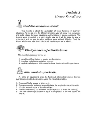 Module 3
Linear Functions
What this module is about
This module is about the application of linear functions in everyday
situations. As you go over the different problems you will apply your knowledge
and skills related to linear equations and functions in solving problems. The
lessons were presented in a very simple way so it will be easy for you to
understand and be able to solve problems alone without difficulty. Treat the
lesson with fun and take time to go back if you think you are at a loss.
What you are expected to learn
This module is designed for you to:
1. recall the different steps in solving word problems
2. translate verbal statements into symbols
3. apply knowledge and skills related to linear functions in solving problems.
How much do you know
A. Write an equation to show the functional relationship between the two
quantities involved in the problems using the indicated variables.
1. The area (A) of a square of side s is s2
.
2. The perimeter of a rectangle is equal to twice the length plus twice the width.
3. 12x plus seven is equal to 3x reduced by 4
4. The circumference (C) of a circle is twice the product of π and the radius (r).
5. The total distance (d) covered is equal to the product of the rate (r) and the
time (t).
 