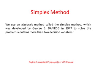 Simplex Method
We use an algebraic method called the simplex method, which
was developed by George B. DANTZIG in 1947 to solve the
problems contains more than two decision variables.
Radha.R, Assistant Professor(Sr.), VIT Chennai
 