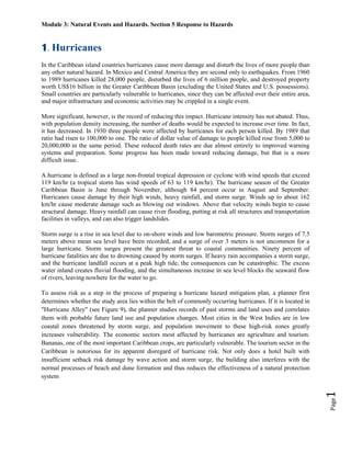 Module 3: Natural Events and Hazards. Section 5 Response to Hazards


1. Hurricanes
In the Caribbean island countries hurricanes cause more damage and disturb the lives of more people than
any other natural hazard. In Mexico and Central America they are second only to earthquakes. From 1960
to 1989 hurricanes killed 28,000 people, disturbed the lives of 6 million people, and destroyed property
worth US$16 billion in the Greater Caribbean Basin (excluding the United States and U.S. possessions).
Small countries are particularly vulnerable to hurricanes, since they can be affected over their entire area,
and major infrastructure and economic activities may be crippled in a single event.

More significant, however, is the record of reducing this impact. Hurricane intensity has not abated. Thus,
with population density increasing, the number of deaths would be expected to increase over time. In fact,
it has decreased. In 1930 three people were affected by hurricanes for each person killed. By 1989 that
ratio had risen to 100,000 to one. The ratio of dollar value of damage to people killed rose from 5,000 to
20,000,000 in the same period. These reduced death rates are due almost entirely to improved warning
systems and preparation. Some progress has been made toward reducing damage, but that is a more
difficult issue.

A hurricane is defined as a large non-frontal tropical depression or cyclone with wind speeds that exceed
119 km/hr (a tropical storm has wind speeds of 63 to 119 km/hr). The hurricane season of the Greater
Caribbean Basin is June through November, although 84 percent occur in August and September.
Hurricanes cause damage by their high winds, heavy rainfall, and storm surge. Winds up to about 162
km/hr cause moderate damage such as blowing out windows. Above that velocity winds begin to cause
structural damage. Heavy rainfall can cause river flooding, putting at risk all structures and transportation
facilities in valleys, and can also trigger landslides.

Storm surge is a rise in sea level due to on-shore winds and low barometric pressure. Storm surges of 7.5
meters above mean sea level have been recorded, and a surge of over 3 meters is not uncommon for a
large hurricane. Storm surges present the greatest threat to coastal communities. Ninety percent of
hurricane fatalities are due to drowning caused by storm surges. If heavy rain accompanies a storm surge,
and the hurricane landfall occurs at a peak high tide, the consequences can be catastrophic. The excess
water inland creates fluvial flooding, and the simultaneous increase in sea level blocks the seaward flow
of rivers, leaving nowhere for the water to go.

To assess risk as a step in the process of preparing a hurricane hazard mitigation plan, a planner first
determines whether the study area lies within the belt of commonly occurring hurricanes. If it is located in
"Hurricane Alley" (see Figure 9), the planner studies records of past storms and land uses and correlates
them with probable future land use and population changes. Most cities in the West Indies are in low
coastal zones threatened by storm surge, and population movement to these high-risk zones greatly
increases vulnerability. The economic sectors most affected by hurricanes are agriculture and tourism.
Bananas, one of the most important Caribbean crops, are particularly vulnerable. The tourism sector in the
Caribbean is notorious for its apparent disregard of hurricane risk. Not only does a hotel built with
insufficient setback risk damage by wave action and storm surge, the building also interferes with the
normal processes of beach and dune formation and thus reduces the effectiveness of a natural protection
system
                                                                                                                1
                                                                                                                Page
 