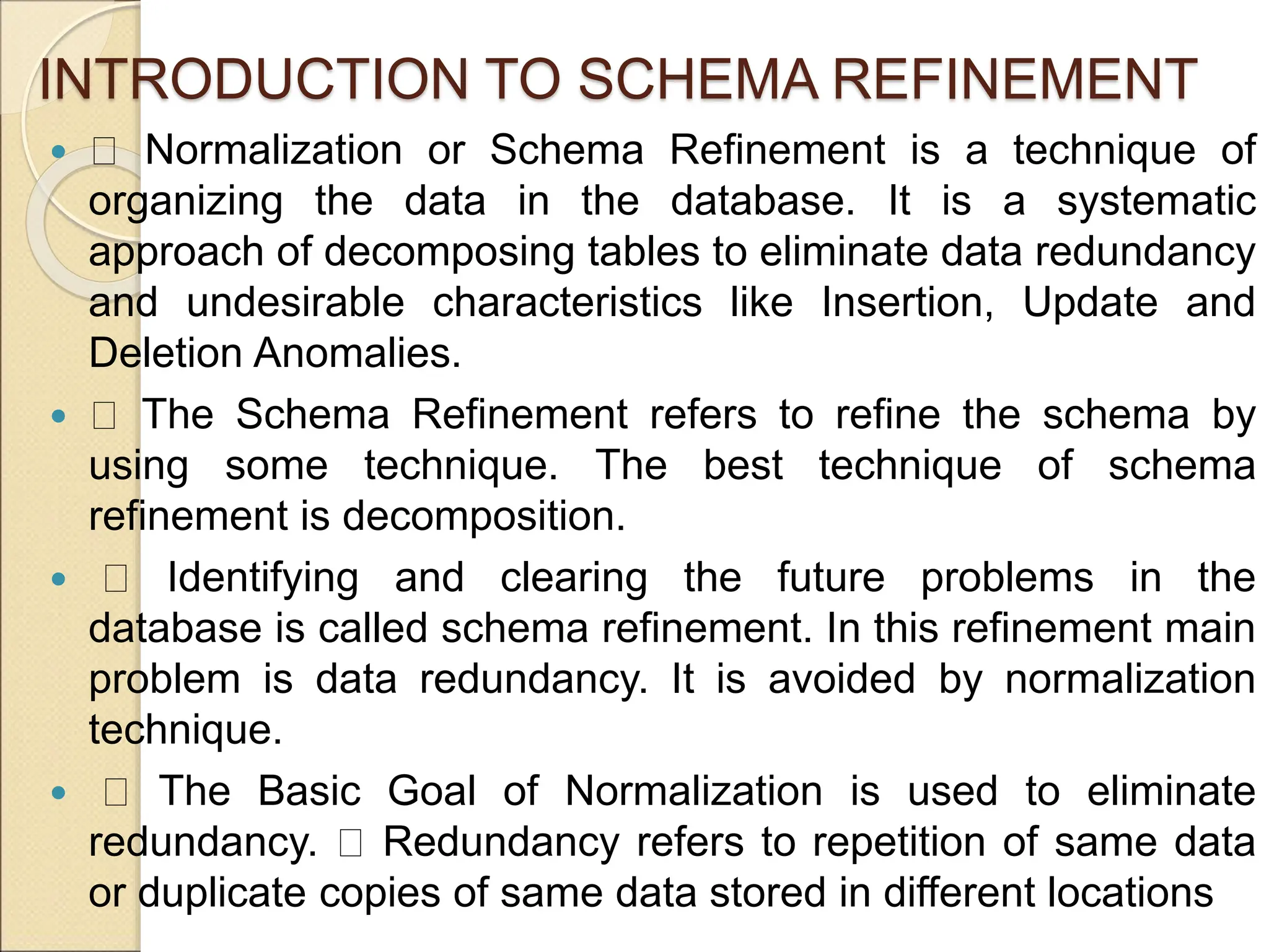 INTRODUCTION TO SCHEMA REFINEMENT
 Normalization or Schema Refinement is a technique of
organizing the data in the database. It is a systematic
approach of decomposing tables to eliminate data redundancy
and undesirable characteristics like Insertion, Update and
Deletion Anomalies.
 The Schema Refinement refers to refine the schema by
using some technique. The best technique of schema
refinement is decomposition.
 Identifying and clearing the future problems in the
database is called schema refinement. In this refinement main
problem is data redundancy. It is avoided by normalization
technique.
 The Basic Goal of Normalization is used to eliminate
redundancy. Redundancy refers to repetition of same data
or duplicate copies of same data stored in different locations
 