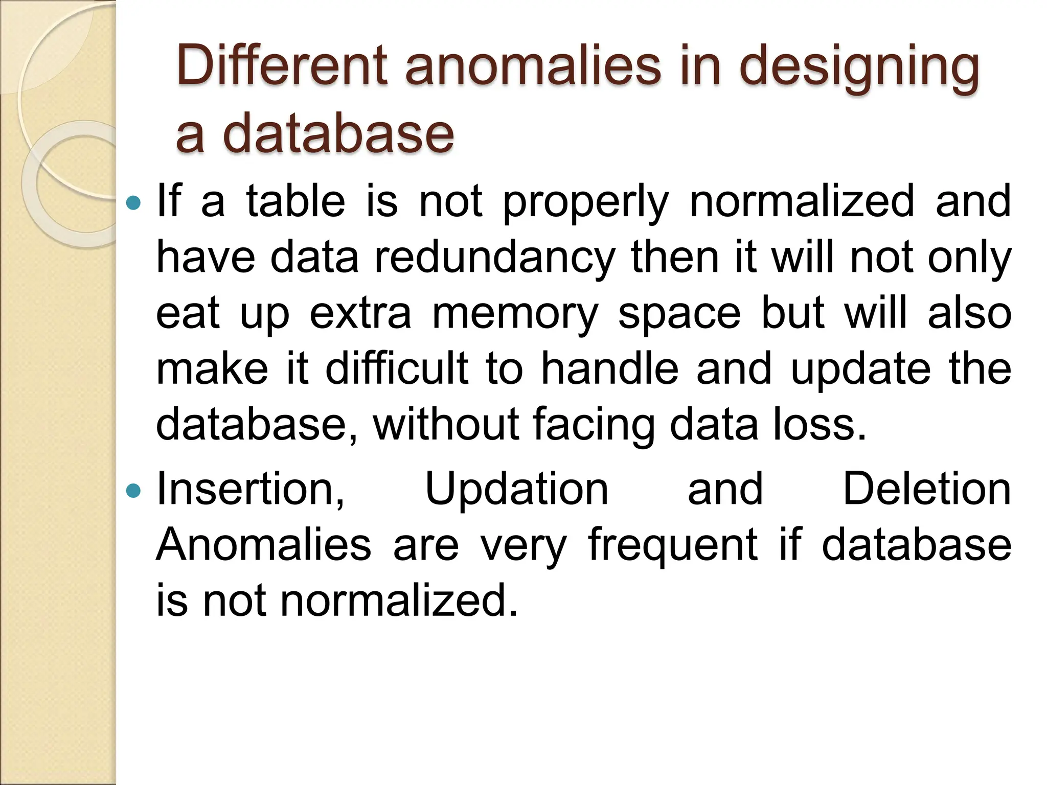 Different anomalies in designing
a database
 If a table is not properly normalized and
have data redundancy then it will not only
eat up extra memory space but will also
make it difficult to handle and update the
database, without facing data loss.
 Insertion, Updation and Deletion
Anomalies are very frequent if database
is not normalized.
 