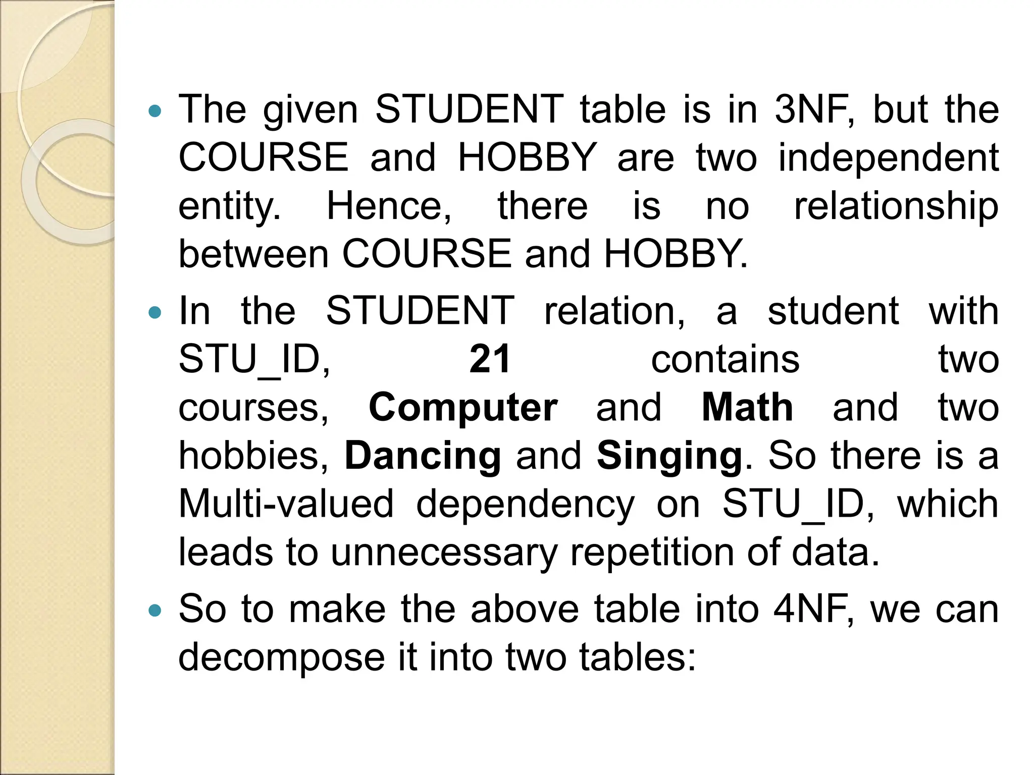  The given STUDENT table is in 3NF, but the
COURSE and HOBBY are two independent
entity. Hence, there is no relationship
between COURSE and HOBBY.
 In the STUDENT relation, a student with
STU_ID, 21 contains two
courses, Computer and Math and two
hobbies, Dancing and Singing. So there is a
Multi-valued dependency on STU_ID, which
leads to unnecessary repetition of data.
 So to make the above table into 4NF, we can
decompose it into two tables:
 