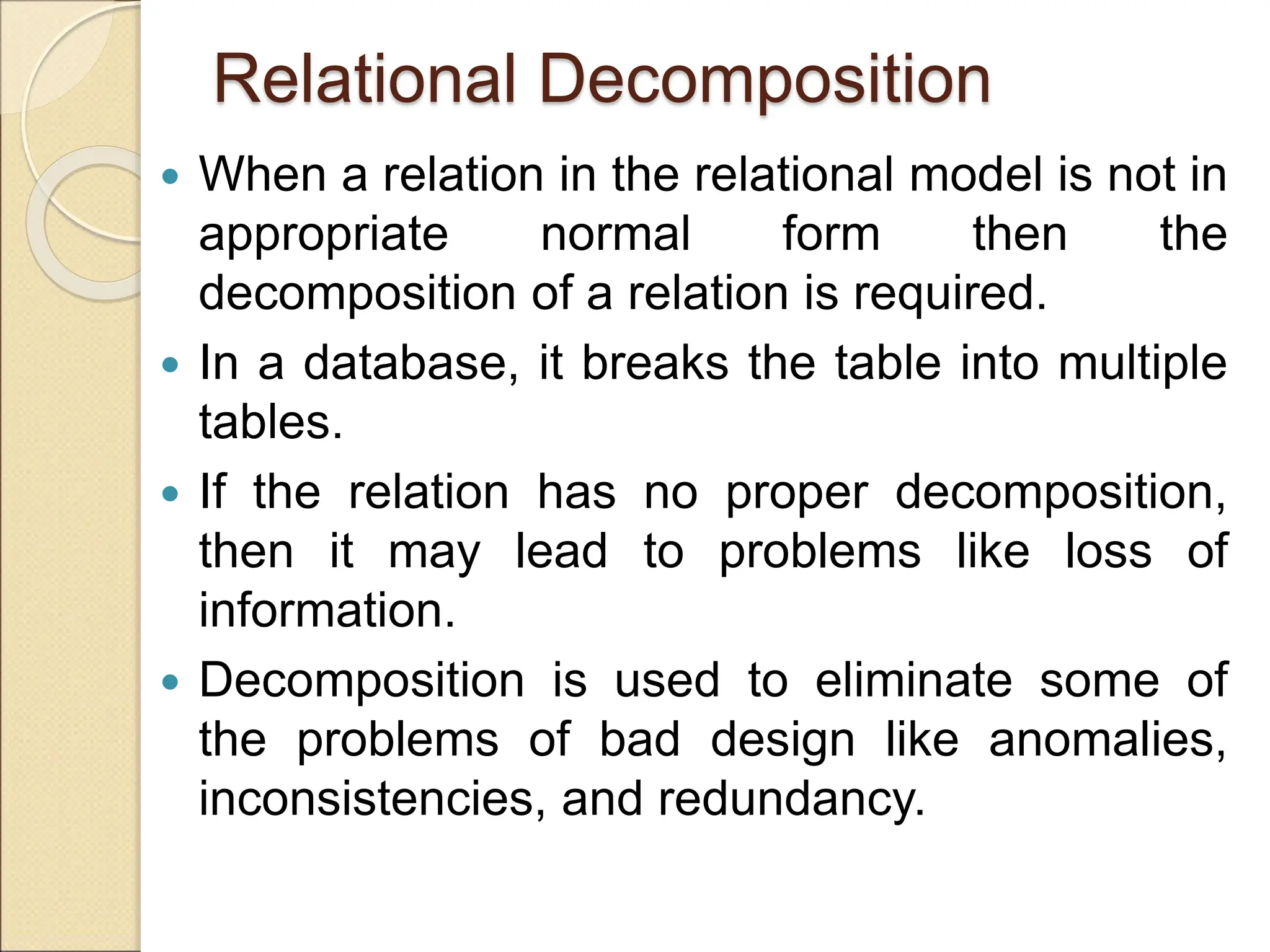 Relational Decomposition
 When a relation in the relational model is not in
appropriate normal form then the
decomposition of a relation is required.
 In a database, it breaks the table into multiple
tables.
 If the relation has no proper decomposition,
then it may lead to problems like loss of
information.
 Decomposition is used to eliminate some of
the problems of bad design like anomalies,
inconsistencies, and redundancy.
 