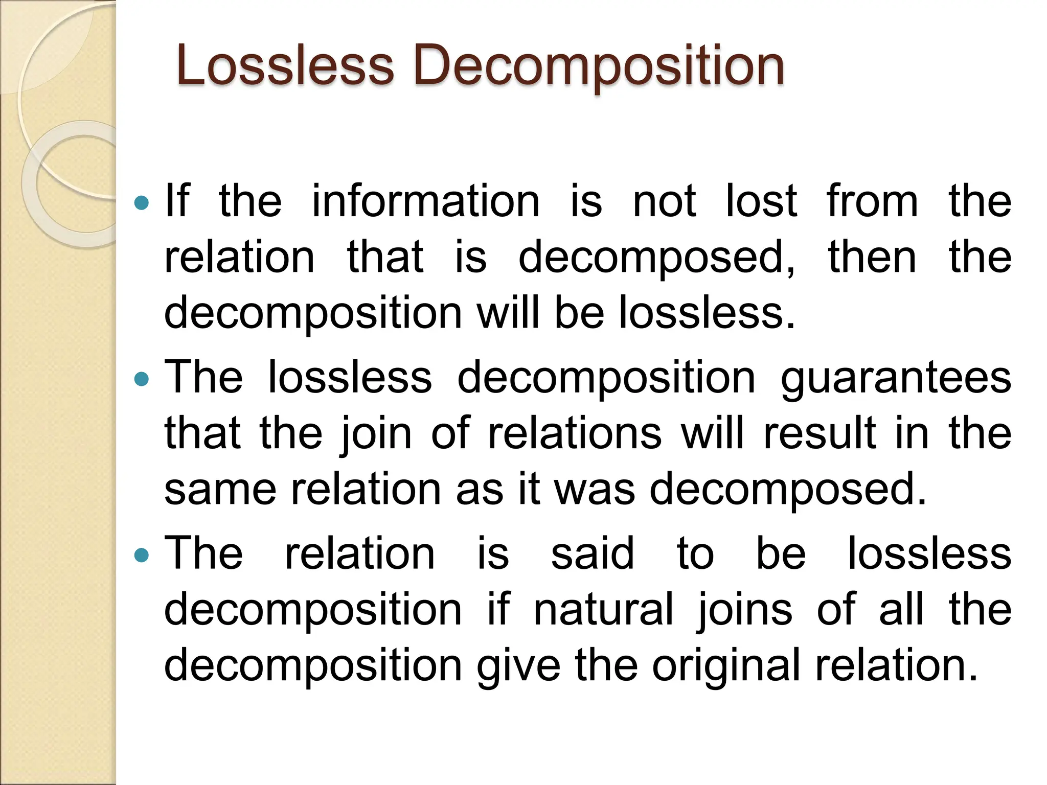 Lossless Decomposition
 If the information is not lost from the
relation that is decomposed, then the
decomposition will be lossless.
 The lossless decomposition guarantees
that the join of relations will result in the
same relation as it was decomposed.
 The relation is said to be lossless
decomposition if natural joins of all the
decomposition give the original relation.
 